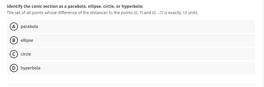 Identify the conic section as a parabola, ellipse, circle, or hyperbola:
The set of all points whose difference of the distances to the points (0, 7) and (o, –7) is exactly 10 units.
A parabola
B ellipse
circle
D hyperbola
