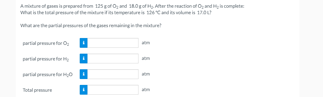 A mixture of gases is prepared from 125 g of O2 and 18.0 g of H2. After the reaction of O2 and H2 is complete:
What is the total pressure of the mixture if its temperature is 126 °C and its volume is 17.0 L?
What are the partial pressures of the gases remaining in the mixture?
partial pressure for O2
i
atm
partial pressure for H2
i
atm
partial pressure for H20
i
atm
Total pressure
i
atm
