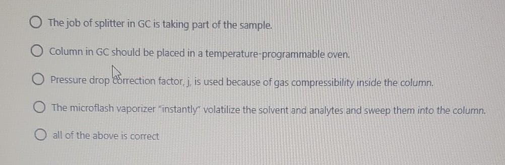 The job of splitter in GC is taking part of the sample.
Column in GC should be placed in a temperature-programmable oven.
Pressure drop drrection factor, j, is used because of gas compressibility inside the column.
The microflash vaporizer "instantly" volatilize the solvent and analytes and sweep them into the column.
all of the above is correct
