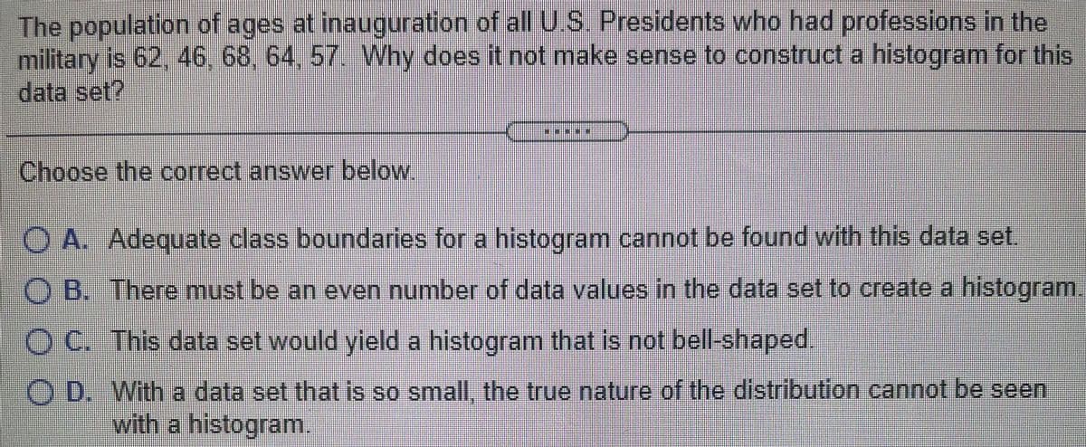 The population of ages at inauguration of alU.S. Presidents who had professions in the
military is 62, 46, 68, 64, 57. Why does it not make sense to construct a histogram for this
data set?
Choose the correct answer below.
O A. Adequate class boundaries for a histogram cannot be found with this data set.
O B. There must be an even number of data values in the data set to create a histogram.
OC. This data set would yleld a histogram that is not bell-shaped.
O D. With a data set that is so small, the true nature of the distribution cannot be seen
with a histogram
