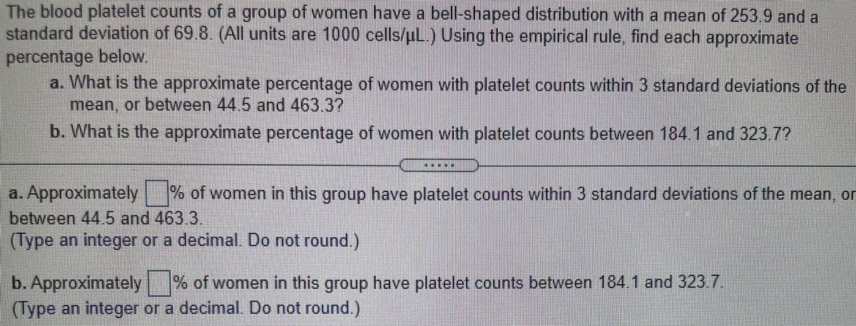 The blood platelet counts of a group of women have a bell-shaped distribution with a mean of 253.9 and a
standard deviation of 69.8. (AIl units are 1000 cells/uL.) Using the empirical rule, find each approximate
percentage below
a. What is the approximate percentage of women with platelet counts within 3 standard deviations of the
mean, or between 44.5 and 463.37
b. What is the approximate percentage of women with platelet counts between 184 1 and 323 7?
a. Approximately
between 44.5 and 463.3,
(Type an integer or a decimal. Do not round)
%% of women in this group have platelet counts within 3 standard deviations of the mean, or
b. Approximately % of women in this group have platelet counts between 184 1 and 323 7
(Type an integer or a decimal. Do not round.)
.
