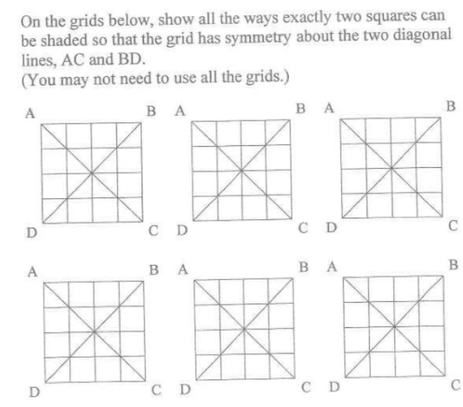 On the grids below, show all the ways exactly two squares can
be shaded so that the grid has symmetry about the two diagonal
lines, AC and BD.
(You may not need to use all the grids.)
A
BA
D
A
D
*
CD
BA
C D
BA
CD
BA
CD
B
C
B
C