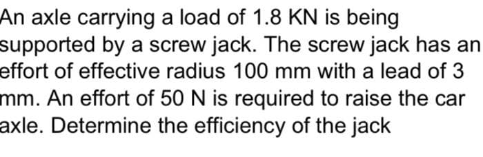 An axle carrying a load of 1.8 KN is being
supported by a screw jack. The screw jack has an
effort of effective radius 100 mm with a lead of 3
mm. An effort of 50 N is required to raise the car
axle. Determine the efficiency of the jack