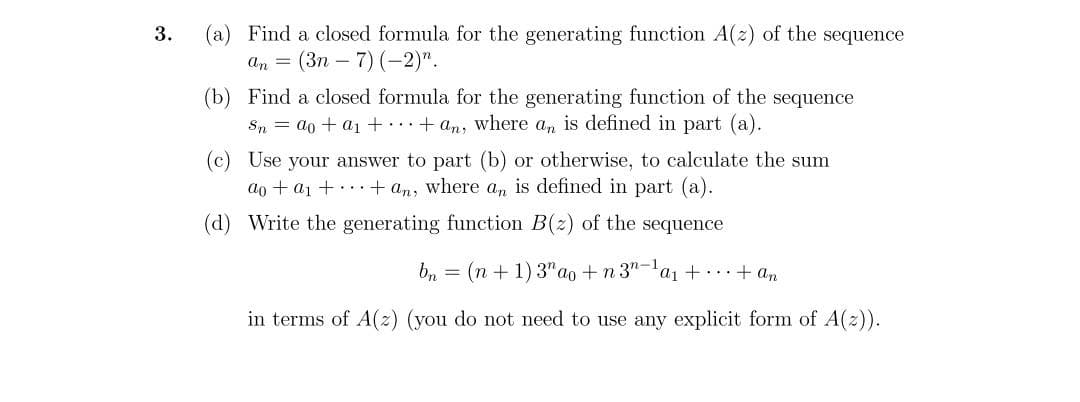 3.
(a) Find a closed formula for the generating function A(z) of the sequence
an = (3n - 7) (-2)".
(b) Find a closed formula for the generating function of the sequence
Sn = ao + a₁ ++ an, where an is defined in part (a).
(c) Use your answer to part (b) or otherwise, to calculate the sum
ao + a₁ ++ an, where an is defined in part (a).
(d)
Write the generating function B(z) of the sequence
bn = (n + 1) 3 ao+n3n-¹a₁ +...+ an
in terms of A(z) (you do not need to use any explicit form of A(z)).
