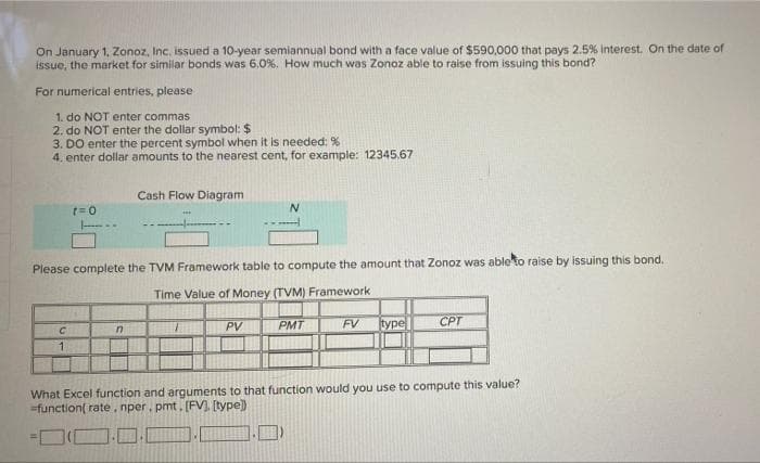 On January 1, Zonoz, Inc. issued a 10-year semiannual bond with a face value of $590,000 that pays 2.5% interest. On the date of
issue, the market for similar bonds was 6,0%. How much was Zonoz able to raise from issuing this bond?
For numerical entries, please
1. do NOT enter commas
2. do NOT enter the dollar symbol: $
3. DO enter the percent symbol when it is needed: %
4. enter dollar amounts to the nearest cent, for example: 12345,67
Cash Flow Diagram
r=0
N
Please complete the TVM Framework table to compute the amount that Zonoz was able to raise by issuing this bond.
Time Value of Money (TVM) Framework
C
PMT
FV
PV
CPT
type
n
1
What Excel function and arguments to that function would you use to compute this value?
-function( rate, nper. pmt. [FV], [type])
IM