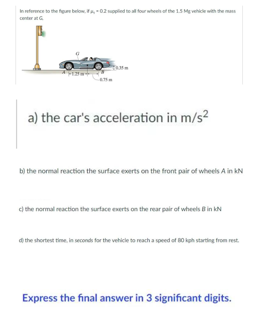 In reference to the figure below, if μ = 0.2 supplied to all four wheels of the 1.5 Mg vehicle with the mass
center at G,
0.35 m
A 1.25 m
-0.75 m
a) the car's acceleration in m/s²
b) the normal reaction the surface exerts on the front pair of wheels A in KN
c) the normal reaction the surface exerts on the rear pair of wheels B in KN
d) the shortest time, in seconds for the vehicle to reach a speed of 80 kph starting from rest.
Express the final answer in 3 significant digits.