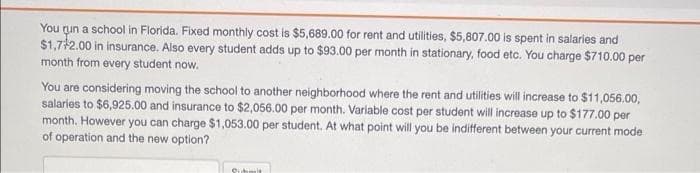 You run a school in Florida. Fixed monthly cost is $5,689.00 for rent and utilities, $5,807.00 is spent in salaries and
$1,772.00 in insurance. Also every student adds up to $93.00 per month in stationary, food etc. You charge $710.00 per
month from every student now.
You are considering moving the school to another neighborhood where the rent and utilities will increase to $11,056.00,
salaries to $6,925.00 and insurance to $2,056.00 per month. Variable cost per student will increase up to $177.00 per
month. However you can charge $1,053.00 per student. At what point will you be indifferent between your current mode
of operation and the new option?
Submit