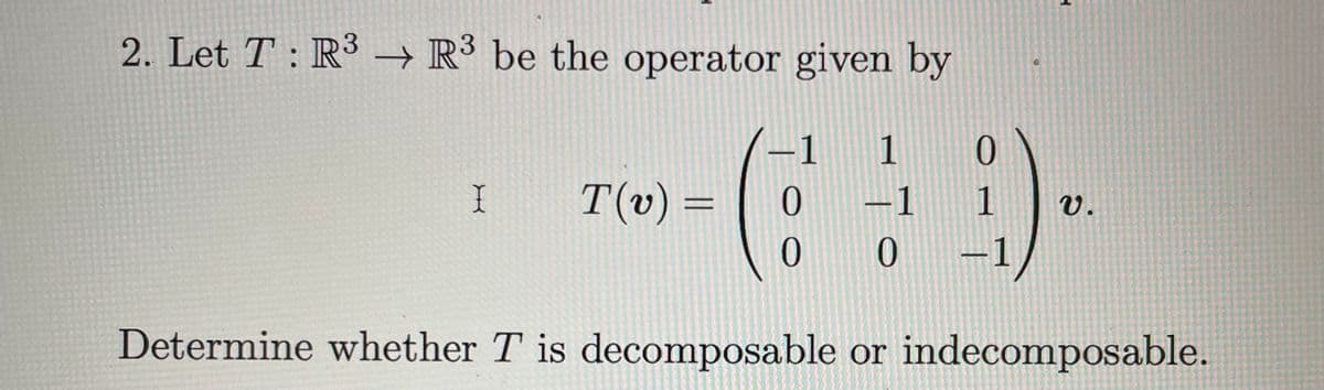 2. Let T : R³ → R³ be the operator given by
-1 1 0
0
-1
0 0
X
T(v) =
H
1 v.
-1
Determine whether T is decomposable or indecomposable.