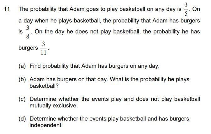 11. The probability that Adam goes to play basketball on any day is
3/3.3
5
a day when he plays basketball, the probability that Adam has burgers
3
is On the day he does not play basketball, the probability he has
8
burgers
3
11
(a) Find probability that Adam has burgers on any day.
(b) Adam has burgers on that day. What is the probability he plays
basketball?
On
(c) Determine whether the events play and does not play basketball
mutually exclusive.
(d) Determine whether the events play basketball and has burgers
independent.