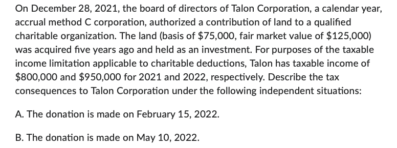 On December 28, 2021, the board of directors of Talon Corporation, a calendar year,
accrual method C corporation, authorized a contribution of land to a qualified
charitable organization. The land (basis of $75,000, fair market value of $125,000)
was acquired five years ago and held as an investment. For purposes of the taxable
income limitation applicable to charitable deductions, Talon has taxable income of
$800,000 and $950,000 for 2021 and 2022, respectively. Describe the tax
consequences to Talon Corporation under the following independent situations:
A. The donation is made on February 15, 2022.
B. The donation is made on May 10, 2022.