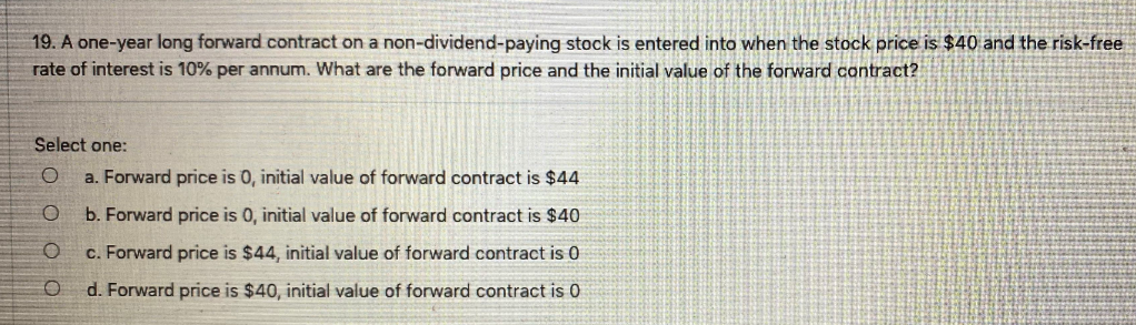 19. A one-year long forward contract on a non-dividend-paying stock is entered into when the stock price is $40 and the risk-free
rate of interest is 10% per annum. What are the forward price and the initial value of the forward contract?
Select one:
a. Forward price is 0, initial value of forward contract is $44
b. Forward price is 0, initial value of forward contract is $40
c. Forward price is $44, initial value of forward contract is 0
d. Forward price is $40, initial value of forward contract is 0
