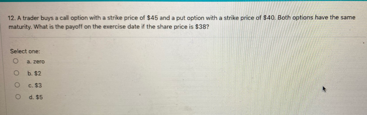 12. A trader buys a call option with a strike price of $45 and a put option with a strike price of $40. Both options have the same
maturity. What is the payoff on the exercise date if the share price is $38?
Select one:
a. zero
b. $2
c. $3
d. $5
