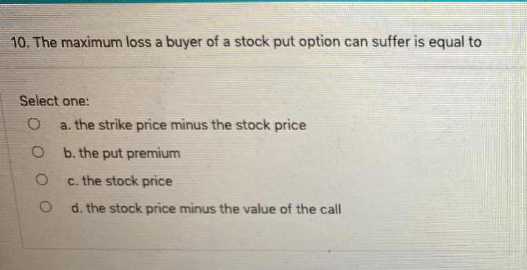 10. The maximum loss a buyer of a stock put option can suffer is equal to
Select one:
a. the strike price minus the stock price
b. the put premium
c. the stock price
d. the stock price minus the value of the call
