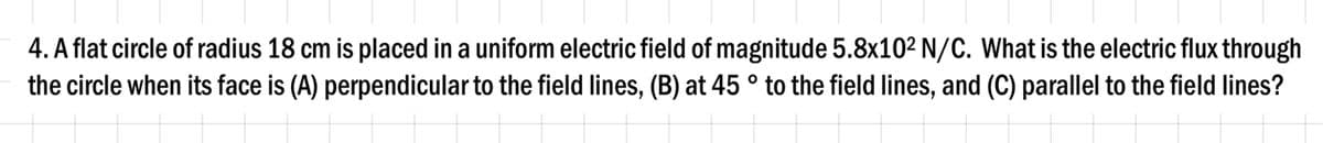 4. A flat circle of radius 18 cm is placed in a uniform electric field of magnitude 5.8x10² N/C. What is the electric flux through
the circle when its face is (A) perpendicular to the field lines, (B) at 45 ° to the field lines, and (C) parallel to the field lines?
