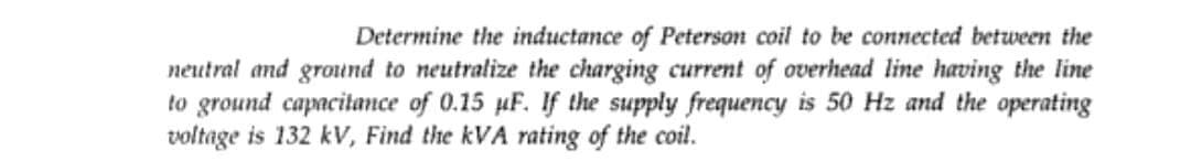 Determine the inductance of Peterson coil to be connected between the
neutral and ground to neutralize the charging current of overhead line having the line
to ground capacitance of 0.15 uF. If the supply frequency is 50 Hz and the operating
voltage is 132 kV, Find the kVA rating of the coil.