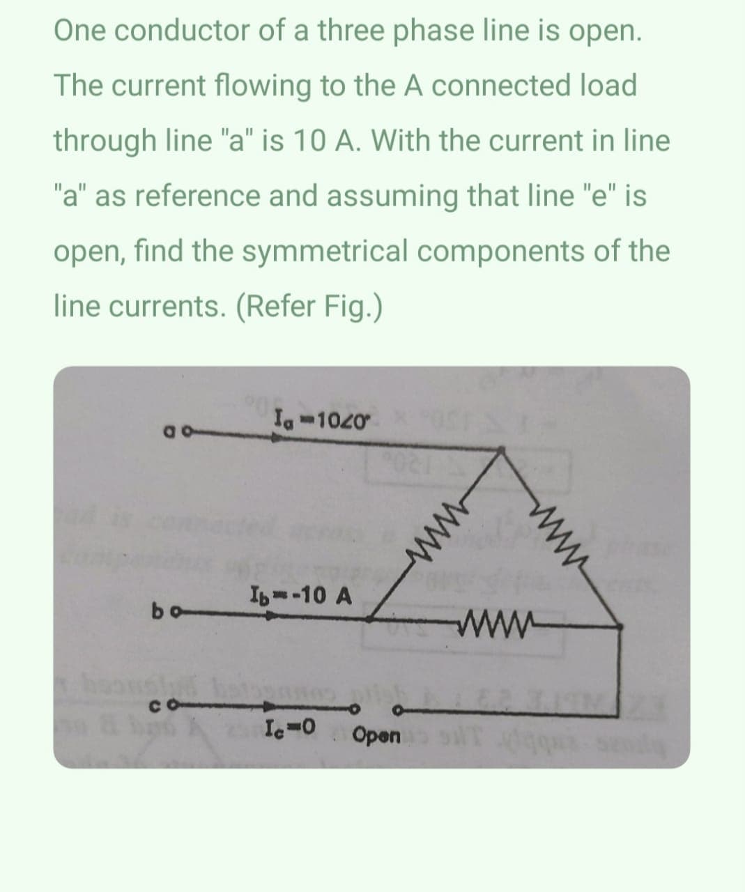 One conductor of a three phase line is open.
The current flowing to the A connected load
through line "a" is 10 A. With the current in line
"a" as reference and assuming that line "e" is
open, find the symmetrical components of the
line currents. (Refer Fig.)
a o
bo
hould
Ia-1020
Ib-10 A
IC=0 Open
www
www
www