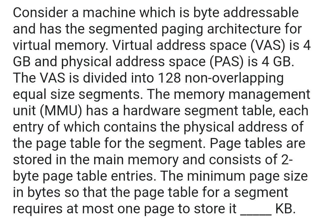 Consider a machine which is byte addressable
and has the segmented paging architecture for
virtual memory. Virtual address space (VAS) is 4
GB and physical address space (PAS) is 4 GB.
The VAS is divided into 128 non-overlapping
equal size segments. The memory management
unit (MMU) has a hardware segment table, each
entry of which contains the physical address of
the page table for the segment. Page tables are
stored in the main memory and consists of 2-
byte page table entries. The minimum page size
in bytes so that the page table for a segment
requires at most one page to store it
КВ.
