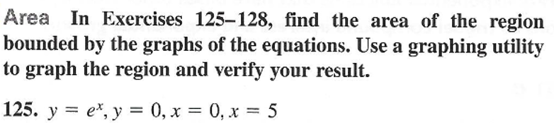 Area In Exercises 125-128, find the area of the region
bounded by the graphs of the equations. Use a graphing utility
to graph the region and verify your result.
125. y = e*, y = 0, x = 0, x = 5
%3D
%3|
