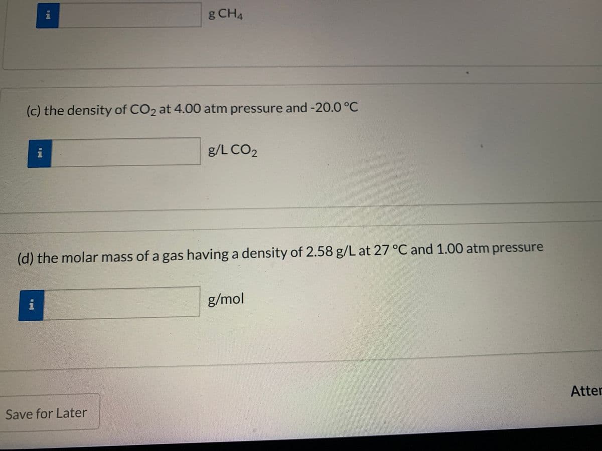 g CH4
(c) the density of CO2 at 4.00 atm pressure and -20.0 °C
i
g/L CO2
(d) the molar mass of a gas having a density of 2.58 g/L at 27 °C and 1.00 atm pressure
i
g/mol
Atter
Save for Later
