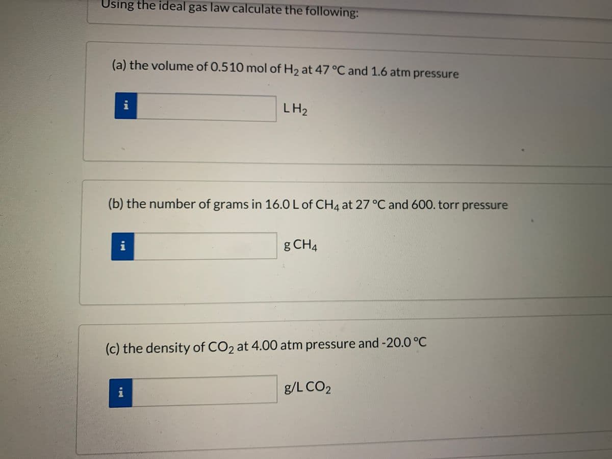 Using the ideal gas law calculate the following:
(a) the volume of 0.510 mol of H2 at 47 °C and 1.6 atm pressure
i
LH2
(b) the number of grams in 16.0 L of CH4 at 27 °C and 600. torr pressure
i
g CH4
(c) the density of CO2 at 4.00 atm pressure and -20.0 °C
i
g/L CO2
