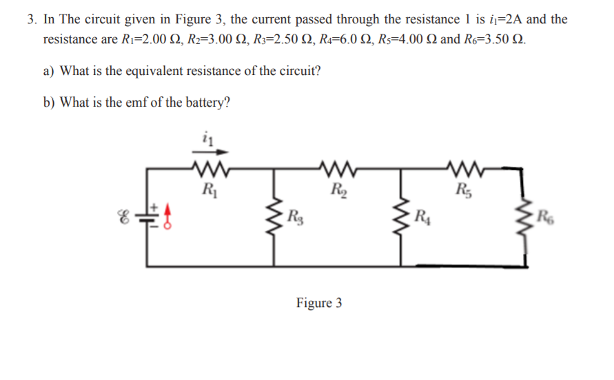 3. In The circuit given in Figure 3, the current passed through the resistance 1 is ij=2A and the
resistance are Rı=2.00 Q, R2=3.00 Q, R3=2.50 Q, R4=6.0 Q, Rs=4.00 Q and R6=3.50 Q.
a) What is the equivalent resistance of the circuit?
b) What is the emf of the battery?
R1
R2
R,
R3
R4
R6
Figure 3
卡

