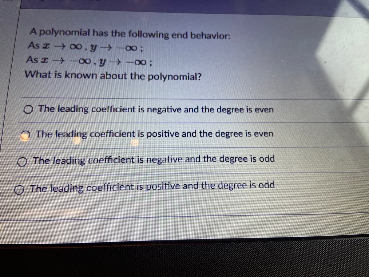 A polynomial has the following end behavior:
As I 00, y -003B
As I -Oo, y -00;
What is known about the polynomial?
O The leading coefficient is negative and the degree is even
The leading coefficient is positive and the degree is even
O The leading coefficient is negative and the degree is odd
O The leading coefficient is positive and the degree is odd
