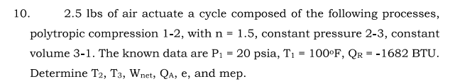 10.
2.5 lbs of air actuate a cycle composed of the following processes,
polytropic compression 1-2, with n = 1.5, constant pressure 2-3, constant
volume 3-1. The known data are P1 = 20 psia, T1 = 100°F, Qr = -1682 BTU.
Determine T2, T3, Wnet, QA, e, and mep.
