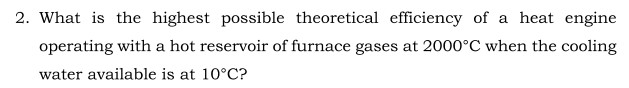 2. What is the highest possible theoretical efficiency of a heat engine
operating with a hot reservoir of furnace gases at 2000°C when the cooling
water available is at 10°C?
