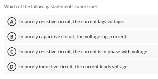Which of the following statements is/are true?
A In purely resistive circuit, the current lags voltage.
(B In purely capacitive circuit, the voltage lags current.
In purely resistive circuit, the current is in phase with voltage.
D In purely inductive circuit, the current leads voltage.
