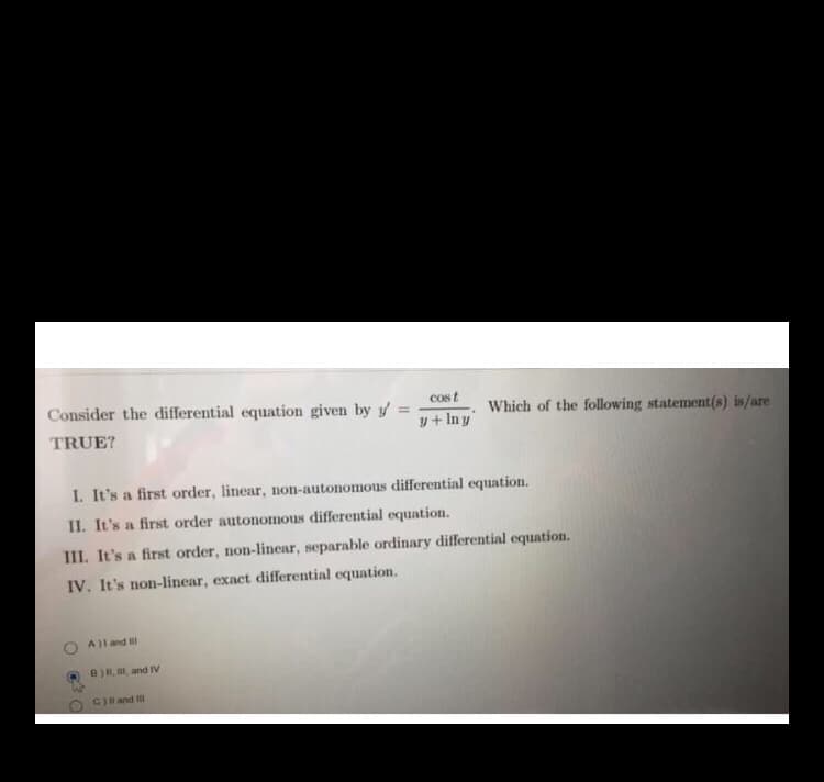 Consider the differential equation given by y =
cost
Which of the following statement(s) is/are
TRUE?
y+ In y
I. It's a first order, linear, non-autonomous differential equation.
II. It's a first order autonomous differential equation.
III. It's a first order, non-linear, separable ordinary differential equation.
IV. It's non-linear, exact differential equation.
Al and
B)R, and IV
CHand I
