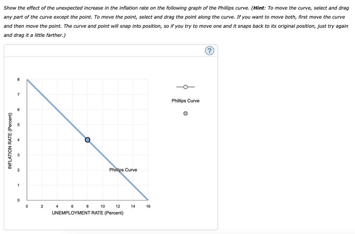 Show the effect of the unexpected increase in the inflation rate on the following graph of the Phillips curve. (Hint: To move the curve, select and drag
any part of the curve except the point. To move the point, select and drag the point along the curve. If you want to move both, first move the curve
and then move the point. The curve and point will snap into position, so if you try to move one and it snaps back to its original position, just try again
and drag it a little farther.)
INFLATION RATE (Percent)
8
7
2
1
0
0
2
Phillips Curve
4 6 8
10
12
UNEMPLOYMENT RATE (Percent)
14
16
Phillips Curve
(?)