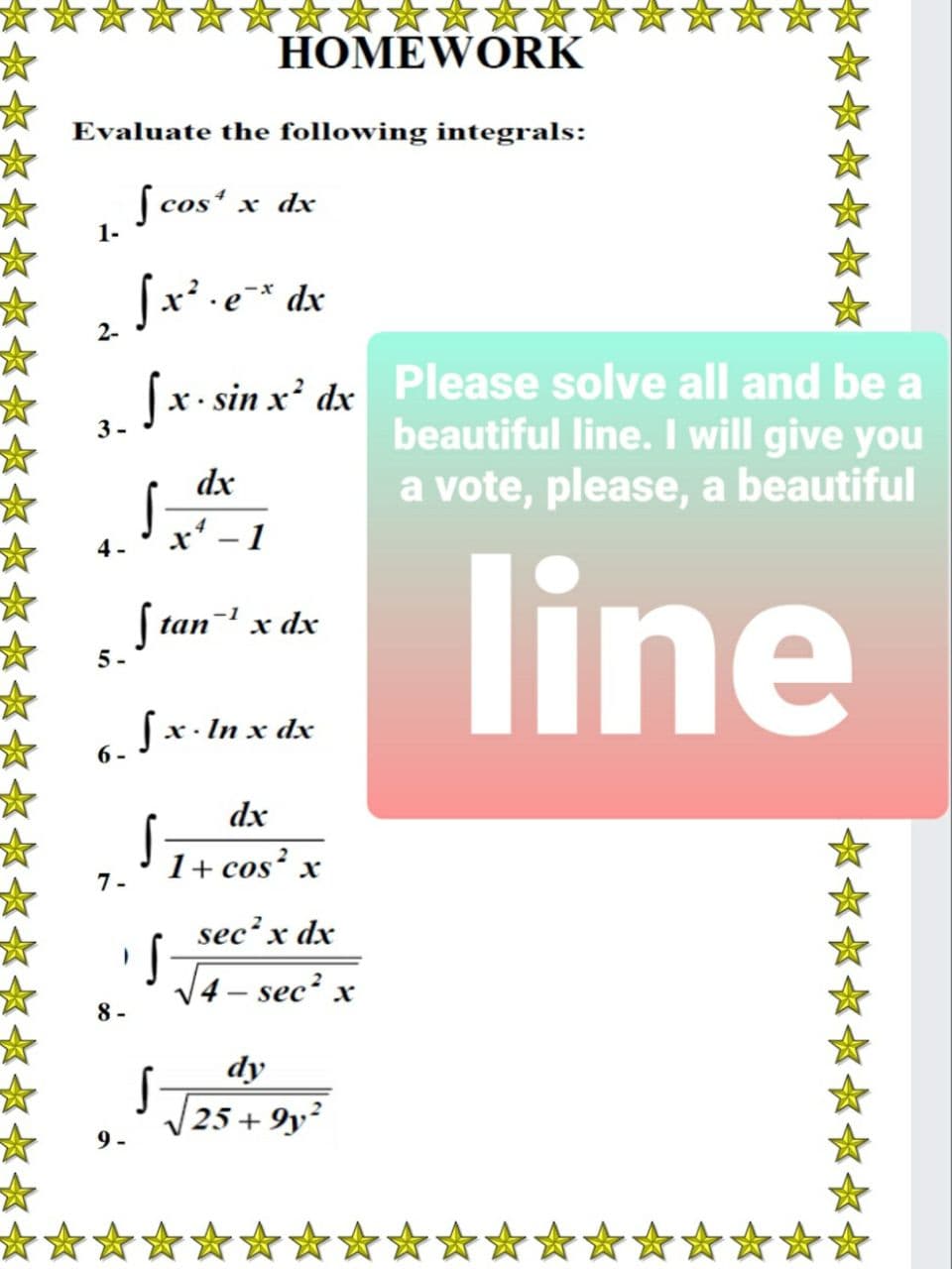 HOMEWORK
Evaluate the following integrals:
[ cos' x dx
1-
Sx' .e* dx
2-
(x- sin x' dx Please solve all and be a
beautiful line. I will give you
a vote, please, a beautiful
3-
dx
x' - 1
4 -
line
S tan- x dx
5-
fx. In x dx
6.
dx
1+ cos x
1-
sec² x dx
V4 – sec? x
8 -
dy
25 + 9y²
9 -
***
