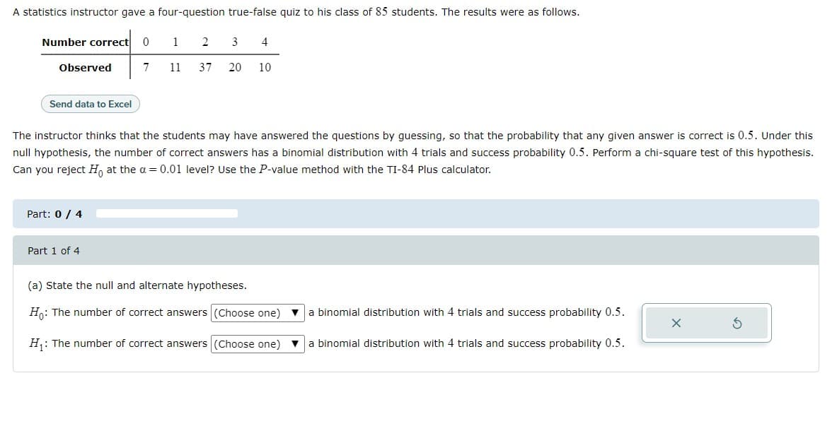 A statistics instructor gave a four-question true-false quiz to his class of 85 students. The results were as follows.
Number correct 0
Observed
Send data to Excel
Part: 0 / 4
1
7 11
Part 1 of 4
2
3
37 20
4
The instructor thinks that the students may have answered the questions by guessing, so that the probability that any given answer is correct is 0.5. Under this
null hypothesis, the number of correct answers has a binomial distribution with 4 trials and success probability 0.5. Perform a chi-square test of this hypothesis.
Can you reject Ho at the a= 0.01 level? Use the P-value method with the TI-84 Plus calculator.
10
(a) State the null and alternate hypotheses.
Ho: The number of correct answers (Choose one)
H₁: The number of correct answers (Choose one)
binomial distribution with 4 trials and success probability 0.5.
a binomial distribution with 4 trials and success probability 0.5.