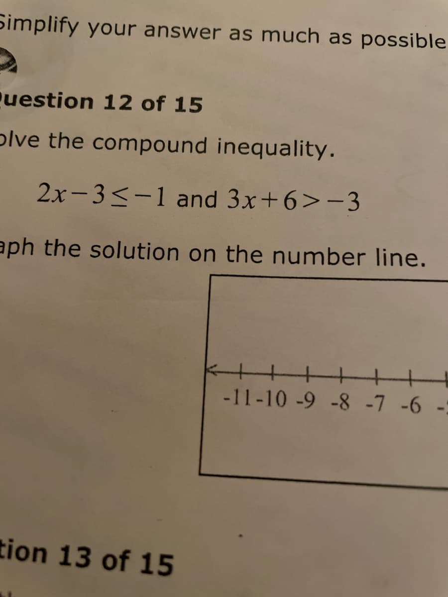 Simplify your answer as much as possible
uestion 12 of 15
plve the compound inequality.
2x-3<-1 and 3x+6>-3
aph the solution on the number line.
+++
-11-10 -9 -8 -7 -6 -:
tion 13 of 15
