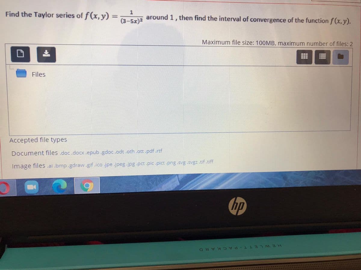 Find the Taylor series of f (x, y) =
around 1, then find the interval of convergence of the function f (x,y).
(3-5x)2
Maximum file size: 100MB, maximum number of files: 2
Files
Accepted file types
Document files .doc.docX.epub.gdoc.odt .oth .ott.pdf .rtf
Image files .ai .bmp.gdraw.gif.ico .jpe.jpeg.jpg.pct.pic .pict .png.svg .svgz .tif.tiff
hp
HEWLETT-PA CKARD
口
