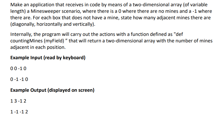 Make an application that receives in code by means of a two-dimensional array (of variable
length) a Minesweeper scenario, where there is a 0 where there are no mines and a -1 where
there are. For each box that does not have a mine, state how many adjacent mines there are
(diagonally, horizontally and vertically).
Internally, the program will carry out the actions with a function defined as "def
countingMines (myField) " that will return a two-dimensional array with the number of mines
adjacent in each position.
Example Input (read by keyboard)
00-10
0-1 -1 0
Example Output (displayed on screen)
13-1 2
1-1 -1 2
