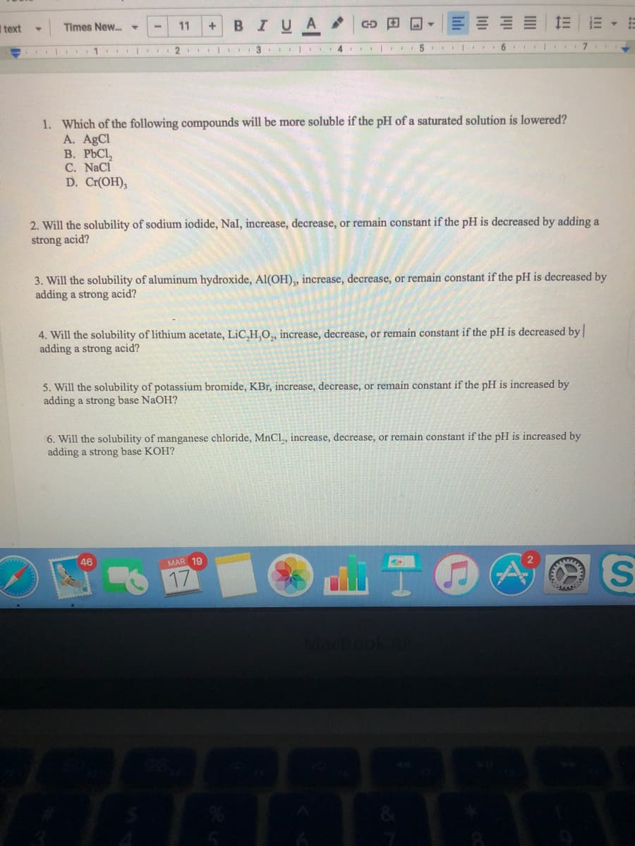 I text
Times New.-
11
BIUA
3 I 4 |
5 |
6
1. Which of the following compounds will be more soluble if the pH of a saturated solution is lowered?
A. AgCl
В. РЬС,
C. NaCi
D. Cr(ОH),
2. Will the solubility of sodium iodide, Nal, increase, decrease, or remain constant if the pH is decreased by adding a
strong acid?
3. Will the solubility of aluminum hydroxide, Al(OH),, increase, decrease, or remain constant if the pH is decreased by
adding a strong acid?
4. Will the solubility of lithium acetate, LiC,H,O, increase, decrease, or remain constant if the pH is decreased by
adding a strong acid?
5. Will the solubility of potassium bromide, KBr, increase, decrease, or remain constant if the pH is increased by
adding a strong base NaOH?
6. Will the solubility of manganese chloride, MnCl, increase, decrease, or remain constant if the pH is increased by
adding a strong base KOH?
MAR 19
17
