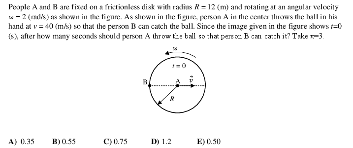 People A and B are fixed on a frictionless disk with radius R = 12 (m) and rotating at an angular velocity
w = 2 (rad/s) as shown in the figure. As shown in the figure, person A in the center throws the ball in his
hand at v = 40 (m/s) so that the person B can catch the ball. Since the image given in the figure shows t=0
(s), after how many seconds should person A throw the ball so that pers on B can catch it? Take 1-3.
1 = 0
A) 0.35
B) 0.55
C) 0.75
D) 1.2
E) 0.50

