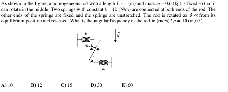 As shown in the figure, a homogeneous rod with a length L = 1 (m) and mass m = 0.6 (kg) is fixed so that it
can rotate in the middle. Two springs with constant k = 10 (N/m) are connected at both ends of the rod. The
other ends of the springs are fixed and the springs are unstretched. The rod is rotated as e «from its
equilibrium position and released. What is the angular frequency of the rod in (rad/s)? g = 10 (m/s²)
k
т,L
k
A) 10
В) 12
С) 15
D) 30
E) 60

