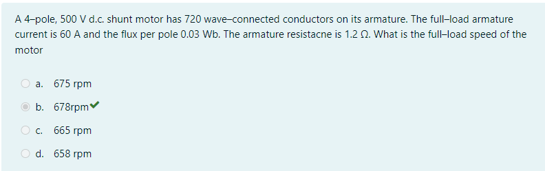 A 4-pole, 500 V d.c. shunt motor has 720 wave-connected conductors on its armature. The full-load armature
current is 60 A and the flux per pole 0.03 Wb. The armature resistacne is 1.2 Q. What is the full-load speed of the
motor
а. 675 гpm
b. 678гpm
О с. 665 гpm
d. 658 гpm
