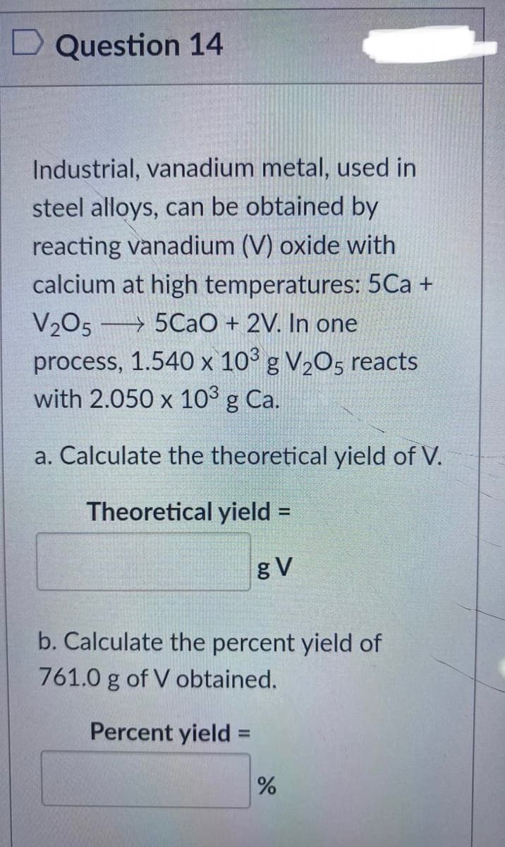 Question 14
Industrial, vanadium metal, used in
steel alloys, can be obtained by
reacting vanadium (V) oxide with
calcium at high temperatures: 5Ca +
V205 5CaO + 2V. In one
process, 1.540 x 10³ g V₂05 reacts
with 2.050 x 10³ g Ca.
a. Calculate the theoretical yield of V.
Theoretical yield =
gV
b. Calculate the percent yield of
761.0 g of V obtained.
Percent yield
-
%