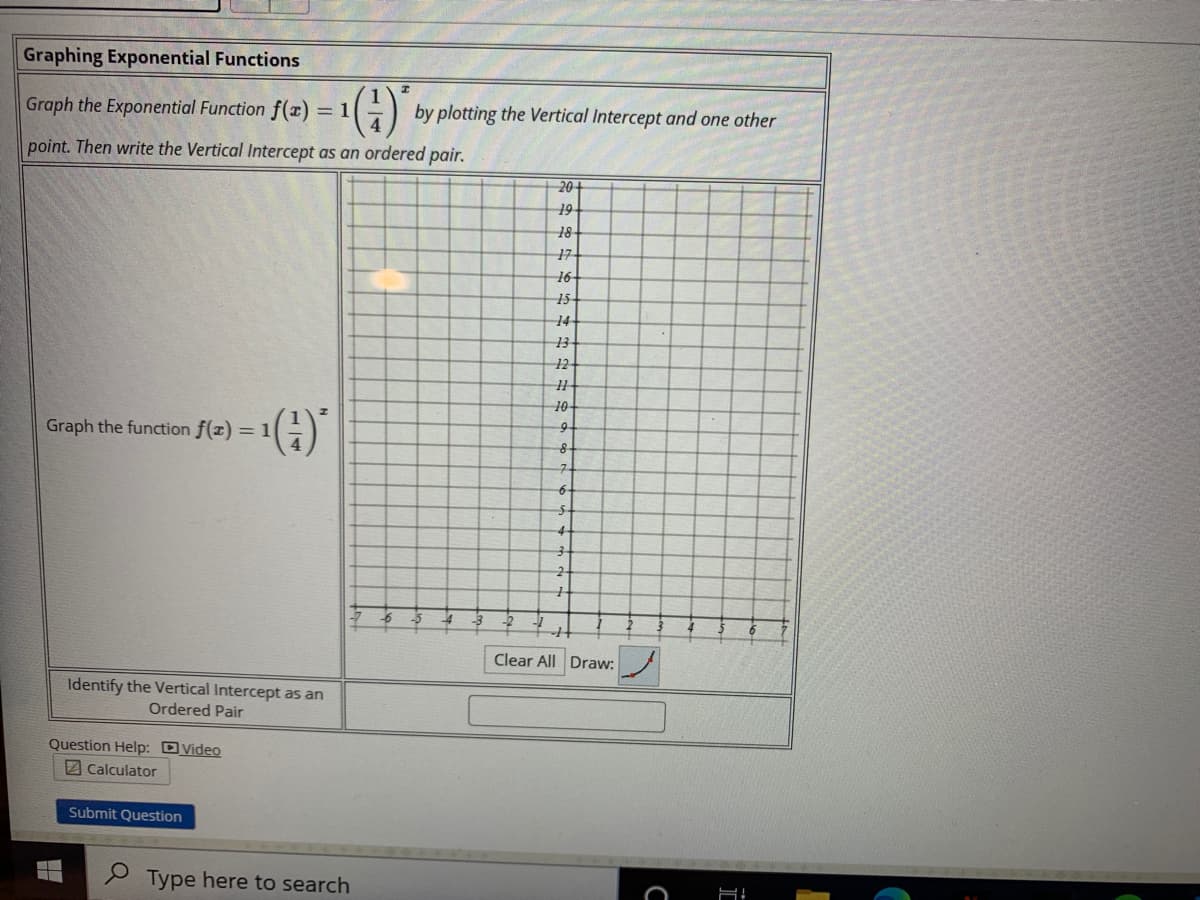 Graphing Exponential Functions
Graph the Exponential Function f(x) = 1
by plotting the Vertical Intercept and one other
point. Then write the Vertical Intercept as an ordered pair.
20
19
18
17
16-
15
14
13
12
10
Graph the function f(x) = 1
9-
6-
4
Clear All Draw:
Identify the Vertical Intercept as an
Ordered Pair
Question Help: DVideo
2 Calculator
Submit Question
2 Type here to search
