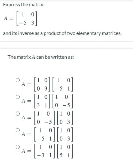Express the matrix
I 0]
A =
-5 3
and its inverse as a product of two elementary matrices.
The matrix A can be written as:
1 0
A =
0 3
A =
0 -5
1 01
1
A =
0 3
A =
0 3
0][1 0
-5
A =
