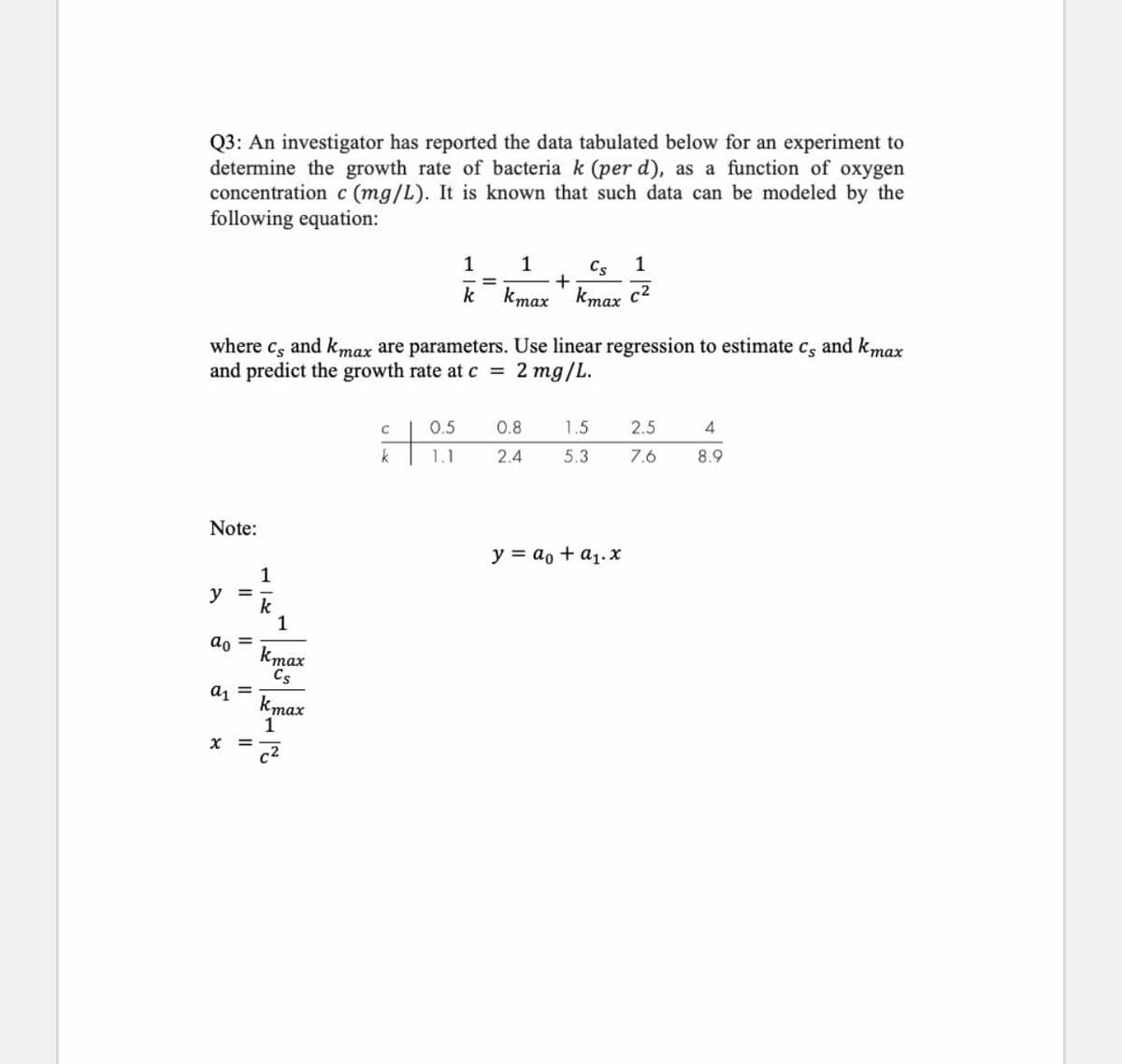 Q3: An investigator has reported the data tabulated below for an experiment to
determine the growth rate of bacteria k (per d), as a function of oxygen
concentration c (mg/L). It is known that such data can be modeled by the
following equation:
1
1
Cs
1
k
kmax
kmax c2
where cs and kmax are parameters. Use linear regression to estimate c, and kmax
and predict the growth rate at c =
2 mg/L.
0.5
0.8
1.5
2.5
k
1.1
2.4
5.3
7.6
8.9
Note:
y = ao + a1.x
y
k
ao =
kmax
Cs
a =
kmax
1
x =
c2
