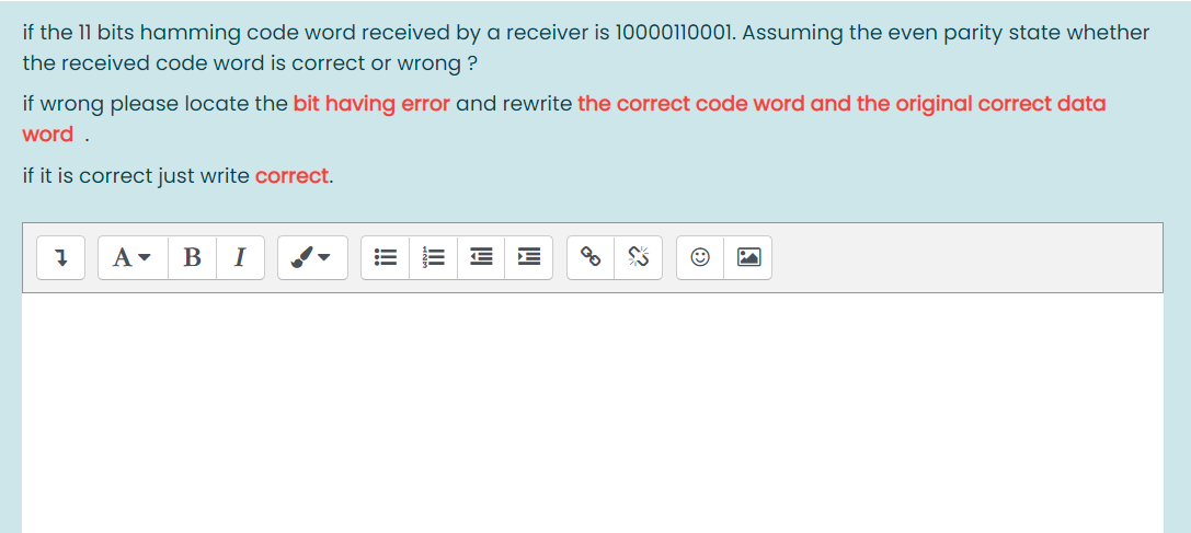 if the 11 bits hamming code word received by a receiver is 10000110001. Assuming the even parity state whether
the received code word is correct or wrong ?
if wrong please locate the bit having error and rewrite the correct code word and the original correct data
word .
if it is correct just write correct.
B
I
!!
