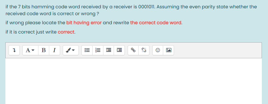 if the 7 bits hamming code word received by a receiver is 0001011. Assuming the even parity state whether the
received code word is correct or wrong ?
if wrong please locate the bit having error and rewrite the correct code word.
if it is correct just write correct.
B
I
!!
