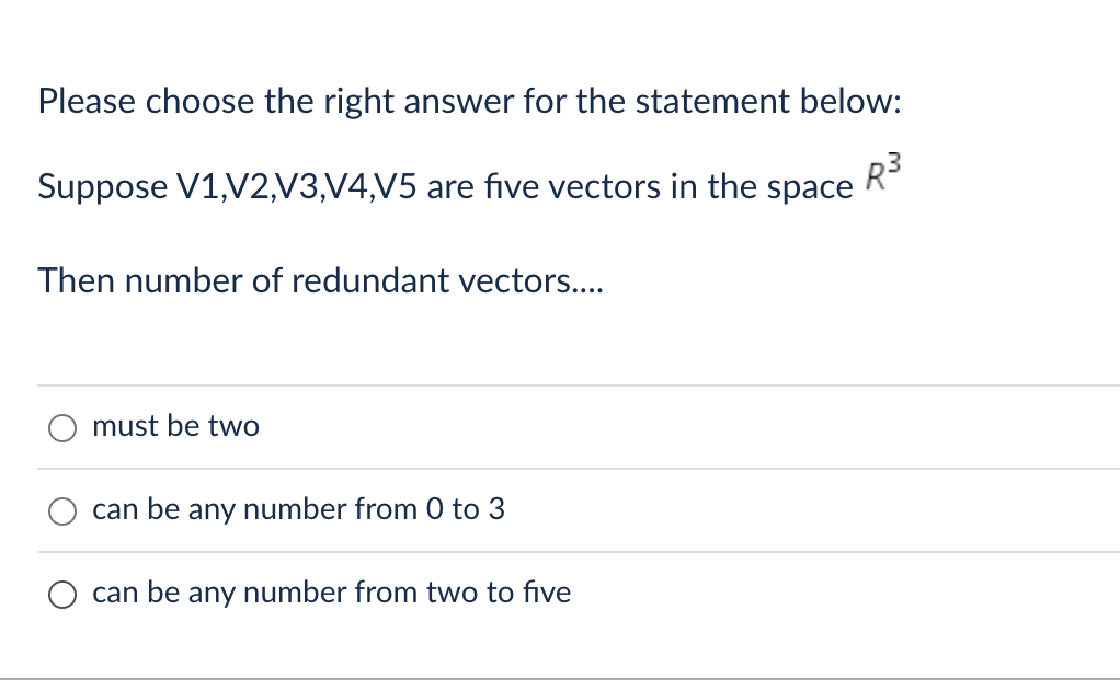 Please choose the right answer for the statement below:
Suppose V1,V2,V3,V4,V5 are five vectors in the space R³
Then number of redundant vectors....
must be two
can be any number from 0 to 3
can be any number from two to five