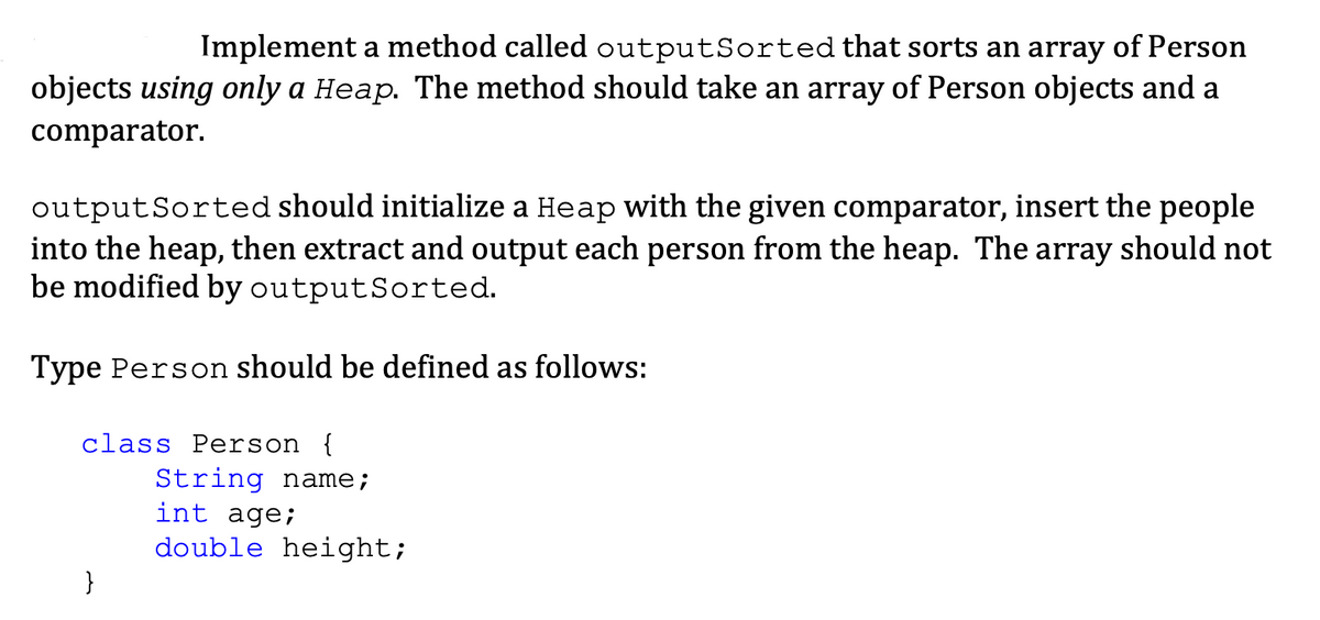 Implement a method called outputSorted that sorts an array of Person
objects using only a Heap. The method should take an array of Person objects and a
comparator.
output Sorted should initialize a Heap with the given comparator, insert the people
into the heap, then extract and output each person from the heap. The array should not
be modified by output Sorted.
Type Person should be defined as follows:
class Person {
}
String name;
int age;
double height;