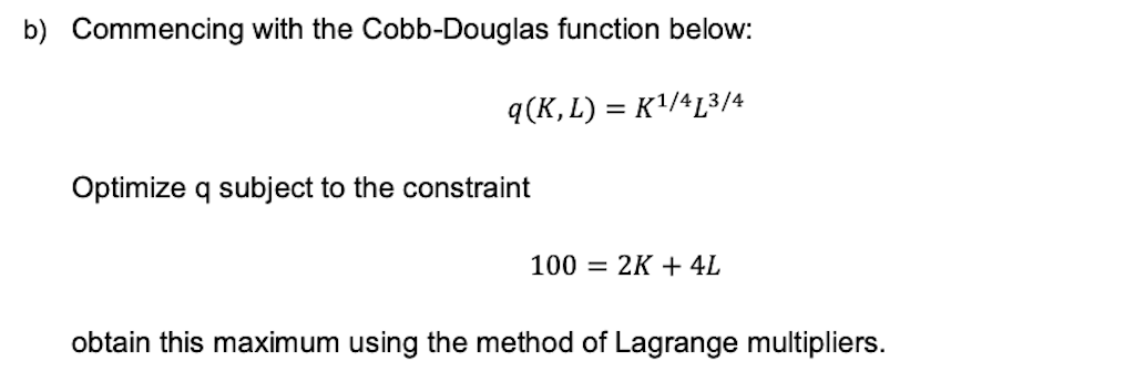 b) Commencing with the Cobb-Douglas function below:
q(K, L) = K¹/413/4
Optimize q subject to the constraint
100 = 2K + 4L
obtain this maximum using the method of Lagrange multipliers.