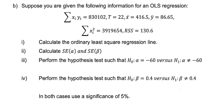 b) Suppose you are given the following information for an OLS regression:
Σχι
X; Y = 830102,T = 22,x=416.5, y = 86.65,
x = 3919654, RSS = 130.6
i)
Calculate the ordinary least square regression line.
Calculate SE (a) and SE (B)
Perform the hypothesis test such that Ho: a = -60 versus H₁: α = -60
Perform the hypothesis test such that Ho: P = 0.4 versus H₁: B = 0.4
In both cases use a significance of 5%.
ii)
iii)
iv)